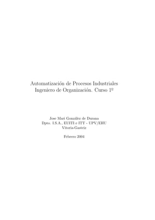 Automatizaci´on de Procesos Industriales
Ingeniero de Organizaci´on. Curso 1o
Jose Mari Gonz´alez de Durana
Dpto. I.S.A., EUITI e ITT - UPV/EHU
Vitoria-Gasteiz
Febrero 2004
 
