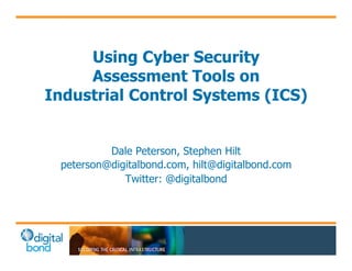 Using Cyber Security 
Assessment Tools on 
Industrial Control Systems (ICS) 
Dale Peterson, Stephen Hilt 
peterson@digitalbond.com, hilt@digitalbond.com 
Twitter: @digitalbond 
 