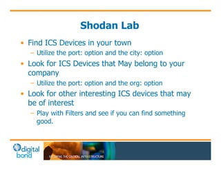 Shodan Lab 
• Find ICS Devices in your town 
– Utilize the port: option and the city: option 
• Look for ICS Devices that May belong to your 
company 
– Utilize the port: option and the org: option 
• Look for other interesting ICS devices that may 
be of interest 
– Play with Filters and see if you can find something 
good. 
 