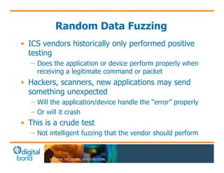 Random Data Fuzzing 
• ICS vendors historically only performed positive 
testing 
– Does the application or device perform properly when 
receiving a legitimate command or packet 
• Hackers, scanners, new applications may send 
something unexpected 
– Will the application/device handle the “error” properly 
– Or will it crash 
• This is a crude test 
– Not intelligent fuzzing that the vendor should perform 
 
