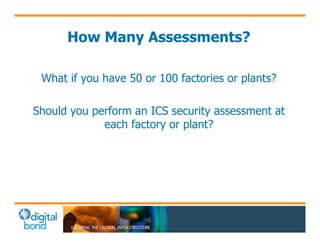 How Many Assessments? 
What if you have 50 or 100 factories or plants? 
Should you perform an ICS security assessment at 
each factory or plant? 
 