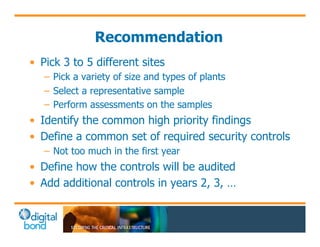 Recommendation 
• Pick 3 to 5 different sites 
– Pick a variety of size and types of plants 
– Select a representative sample 
– Perform assessments on the samples 
• Identify the common high priority findings 
• Define a common set of required security controls 
– Not too much in the first year 
• Define how the controls will be audited 
• Add additional controls in years 2, 3, … 
 