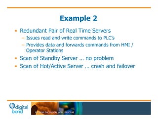 Example 2 
• Redundant Pair of Real Time Servers 
– Issues read and write commands to PLC’s 
– Provides data and forwards commands from HMI / 
Operator Stations 
• Scan of Standby Server … no problem 
• Scan of Hot/Active Server … crash and failover 
 