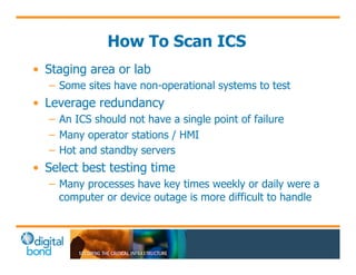 How To Scan ICS 
• Staging area or lab 
– Some sites have non-operational systems to test 
• Leverage redundancy 
– An ICS should not have a single point of failure 
– Many operator stations / HMI 
– Hot and standby servers 
• Select best testing time 
– Many processes have key times weekly or daily were a 
computer or device outage is more difficult to handle 
 