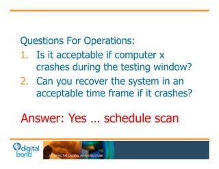 Questions For Operations: 
1. Is it acceptable if computer x 
crashes during the testing window? 
2. Can you recover the system in an 
acceptable time frame if it crashes? 
Answer: Yes … s chedule scan 
 