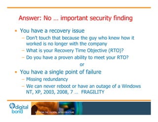 Answer: No … important security finding 
• You have a recovery issue 
– Don’t touch that because the guy who knew how it 
worked is no longer with the company 
– What is your Recovery Time Objective (RTO)? 
– Do you have a proven ability to meet your RTO? 
or 
• You have a single point of failure 
– Missing redundancy 
– We can never reboot or have an outage of a Windows 
NT, XP, 2003, 2008, 7 … FRAGILITY 
 