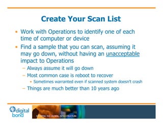Create Your Scan List 
• Work with Operations to identify one of each 
time of computer or device 
• Find a sample that you can scan, assuming it 
may go down, without having an unacceptable 
impact to Operations 
– Always assume it will go down 
– Most common case is reboot to recover 
• Sometimes warranted even if scanned system doesn’t crash 
– Things are much better than 10 years ago 
 