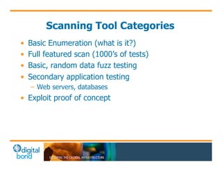 Scanning Tool Categories 
• Basic Enumeration (what is it?) 
• Full featured scan (1000’s of tests) 
• Basic, random data fuzz testing 
• Secondary application testing 
– Web servers, databases 
• Exploit proof of concept 
 