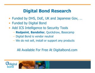 Digital Bond Research 
• Funded by DHS, DoE, UK and Japanese Gov, … 
• Funded by Digital Bond 
• Add ICS Intelligence to Security Tools 
– Redpoint, Bandolier, Quickdraw, Basecamp 
– Digital Bond is vendor neutral 
– We do not sell, install or support any products 
All Available For Free At Digitalbond.com 
 