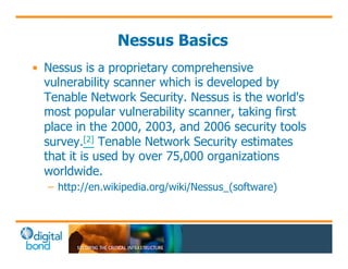 Nessus Basics 
• Nessus is a proprietary comprehensive 
vulnerability scanner which is developed by 
Tenable Network Security. Nessus is the world's 
most popular vulnerability scanner, taking first 
place in the 2000, 2003, and 2006 security tools 
survey.[2] Tenable Network Security estimates 
that it is used by over 75,000 organizations 
worldwide. 
– http://en.wikipedia.org/wiki/Nessus_(software) 
 