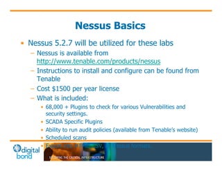 Nessus Basics 
• Nessus 5.2.7 will be utilized for these labs 
– Nessus is available from 
http://www.tenable.com/products/nessus 
– Instructions to install and configure can be found from 
Tenable 
– Cost $1500 per year license 
– What is included: 
• 68,000 + Plugins to check for various Vulnerabilities and 
security settings. 
• SCADA Specific Plugins 
• Ability to run audit policies (available from Tenable’s website) 
• Scheduled scans 
• Export into HTML, CSV, or Nessus formats. 
 