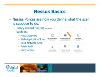 Nessus Basics 
• Nessus Polices are how you define what the scan 
is suppose to do. 
– Policy wizard has many great options to chose from 
such as: 
• Host Discovery 
• Web Application Scanning 
• Basic Network Scan 
• Patch Audit 
• Many others 
 