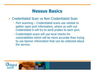 Nessus Basics 
• Credentialed Scan vs Non Credentialed Scan 
– Port scanning – Credentialed scans use netstat to 
gather open port information, where as with out 
credentialed it will try to send probes to each port. 
– Credentialed scans will use local checks for 
vulnerabilities which will be more accurate than trying 
to use banner information that can be collected about 
the service. 
 