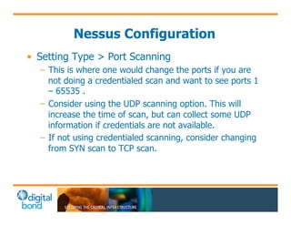 Nessus Configuration 
• Setting Type > Port Scanning 
– This is where one would change the ports if you are 
not doing a credentialed scan and want to see ports 1 
– 65535 . 
– Consider using the UDP scanning option. This will 
increase the time of scan, but can collect some UDP 
information if credentials are not available. 
– If not using credentialed scanning, consider changing 
from SYN scan to TCP scan. 
 
