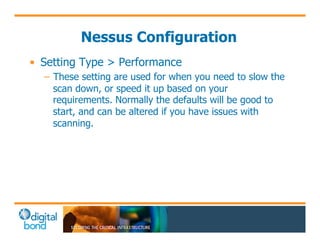 Nessus Configuration 
• Setting Type > Performance 
– These setting are used for when you need to slow the 
scan down, or speed it up based on your 
requirements. Normally the defaults will be good to 
start, and can be altered if you have issues with 
scanning. 
 
