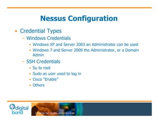 Nessus Configuration 
• Credential Types 
– Windows Credentials 
• Windows XP and Server 2003 an Administrator can be used 
• Windows 7 and Server 2008 the Administrator, or a Domain 
Admin 
– SSH Credentials 
• Su to root 
• Sudo as user used to log in 
• Cisco “Enable” 
• Others 
 
