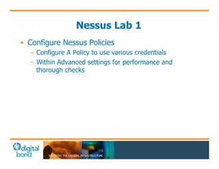 Nessus Lab 1 
• Configure Nessus Policies 
– Configure A Policy to use various credentials 
– Within Advanced settings for performance and 
thorough checks 
 