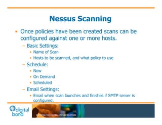 Nessus Scanning 
• Once policies have been created scans can be 
configured against one or more hosts. 
– Basic Settings: 
• Name of Scan 
• Hosts to be scanned, and what policy to use 
– Schedule: 
• Now 
• On Demand 
• Scheduled 
– Email Settings: 
• Email when scan launches and finishes if SMTP server is 
configured. 
 