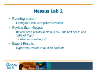 Nessus Lab 2 
• Running a scan 
– Configure Scan with policies created 
• Review Scan Output 
– Review scan results in Nessus “API XP Test Scan” and 
“API XP Test” 
• What stands out to you? 
• Export Results 
– Export the results in multiple formats 
 