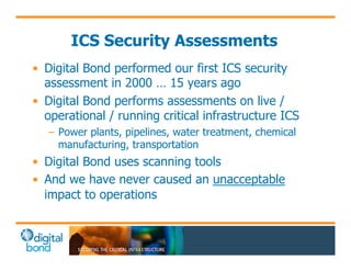 ICS Security Assessments 
• Digital Bond performed our first ICS security 
assessment in 2000 … 15 years ago 
• Digital Bond performs assessments on live / 
operational / running critical infrastructure ICS 
– Power plants, pipelines, water treatment, chemical 
manufacturing, transportation 
• Digital Bond uses scanning tools 
• And we have never caused an unacceptable 
impact to operations 
 