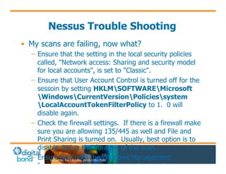 Nessus Trouble Shooting 
• My scans are failing, now what? 
– Ensure that the setting in the local security policies 
called, "Network access: Sharing and security model 
for local accounts", is set to "Classic". 
– Ensure that User Account Control is turned off for the 
sessoin by setting HKLMSOFTWAREMicrosoft 
WindowsCurrentVersionPoliciessystem 
LocalAccountTokenFilterPolicy to 1. 0 will 
disable again. 
– Check the firewall settings. If there is a firewall make 
sure you are allowing 135/445 as well and File and 
Print Sharing is turned on. Usually, best option is to 
disable during the duration of the scan. 
– Ensure that both the Windows Management 
Instrumentation Service and the Remote Registry 
Service have been started on the target 
 