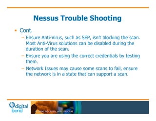 Nessus Trouble Shooting 
• Cont. 
– Ensure Anti-Virus, such as SEP, isn’t blocking the scan. 
Most Anti-Virus solutions can be disabled during the 
duration of the scan. 
– Ensure you are using the correct credentials by testing 
them. 
– Network Issues may cause some scans to fail, ensure 
the network is in a state that can support a scan. 
 