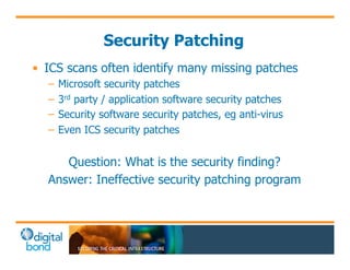 Security Patching 
• ICS scans often identify many missing patches 
– Microsoft security patches 
– 3rd party / application software security patches 
– Security software security patches, eg anti-virus 
– Even ICS security patches 
Question: What is the security finding? 
Answer: Ineffective security patching program 
 