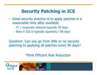 Security Patching in ICS 
• Good security practice is to apply patches in a 
reasonable time after available 
– IT / corporate network typically 30 days 
– Best in ICS is typically quarterly / 90 days 
Question: Can you go from little or no security 
patching to applying all patches every 90 days? 
Think Efficient Risk Reduction 
 