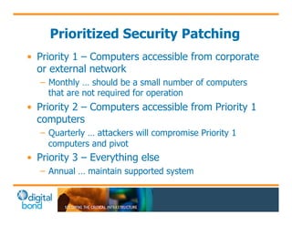 Prioritized Security Patching 
• Priority 1 – Computers accessible from corporate 
or external network 
– Monthly … should be a small number of computers 
that are not required for operation 
• Priority 2 – Computers accessible from Priority 1 
computers 
– Quarterly … attackers will compromise Priority 1 
computers and pivot 
• Priority 3 – Everything else 
– Annual … maintain supported system 
 