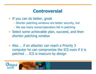 Controversial 
• If you can do better, great 
– Shorter patching windows are better security, but 
– We see many owner/operators fail in patching 
• Select some achievable plan, succeed, and then 
shorten patching window 
• Also … if an attacker can reach a Priority 3 
computer he can compromise the ICS even if it is 
patched … ICS is insecure by design 
 
