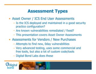 Assessment Types 
• Asset Owner / ICS End User Assessments 
– Is the ICS deployed and maintained in a good security 
practice configuration? 
– Are known vulnerabilities remediated / fixed? 
– This presentation covers Asset Owner Assessments 
• Assessments for Vendors / New Purchases 
– Attempts to find new, 0day vulnerabilities 
– Very advanced testing, uses some commercial and 
free tools, but also a lot of custom code/tools 
– Digital Bond Labs does these 
 