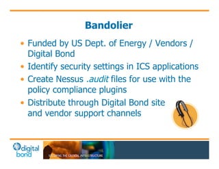 Bandolier 
• Funded by US Dept. of Energy / Vendors / 
Digital Bond 
• Identify security settings in ICS applications 
• Create Nessus .audit files for use with the 
policy compliance plugins 
• Distribute through Digital Bond site and 
and vendor support channels 
 