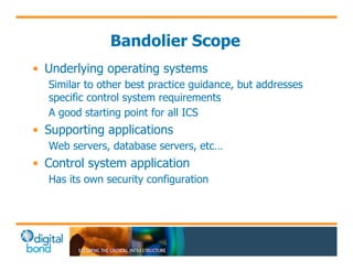 Bandolier Scope 
• Underlying operating systems 
Similar to other best practice guidance, but addresses 
specific control system requirements 
A good starting point for all ICS 
• Supporting applications 
Web servers, database servers, etc… 
• Control system application 
Has its own security configuration 
 