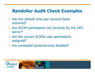 Bandolier Audit Check Examples 
• Has the default ems user account been 
removed? 
• Are DCOM permissions set correctly for the OPC 
server? 
• Are the correct SCADA user permissions 
assigned? 
• Are unneeded ports/services disabled? 
 