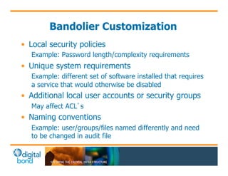 Bandolier Customization 
• Local security policies 
Example: Password length/complexity requirements 
• Unique system requirements 
Example: different set of software installed that requires 
a service that would otherwise be disabled 
• Additional local user accounts or security groups 
May affect ACL’s 
• Naming conventions 
Example: user/groups/files named differently and need 
to be changed in audit file 
 