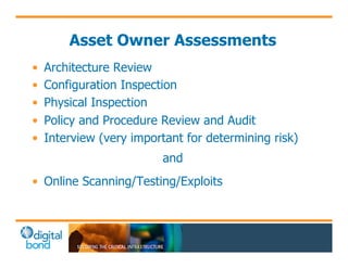 Asset Owner Assessments 
• Architecture Review 
• Configuration Inspection 
• Physical Inspection 
• Policy and Procedure Review and Audit 
• Interview (very important for determining risk) 
and 
• Online Scanning/Testing/Exploits 
 