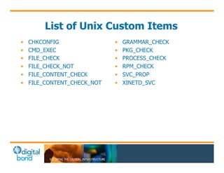 List of Unix Custom Items 
• CHKCONFIG 
• CMD_EXEC 
• FILE_CHECK 
• FILE_CHECK_NOT 
• FILE_CONTENT_CHECK 
• FILE_CONTENT_CHECK_NOT 
• GRAMMAR_CHECK 
• PKG_CHECK 
• PROCESS_CHECK 
• RPM_CHECK 
• SVC_PROP 
• XINETD_SVC 
 