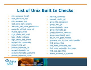 List of Unix Built In Checks 
• min_password_length 
• max_password_age 
• min_password_age 
• root_login_from_console 
• accounts_bad_home_permissions 
• accounts_without_home_dir 
• invalid_login_shells 
• login_shells_with_suid 
• login_shells_writeable 
• login_shells_bad_owner 
• passwd_file_consistency 
• passwd_zero_uid 
• passwd_duplicate_uid 
• passwd_duplicate_gid 
• passwd_duplicate_username 
• passwd_duplicate_home 
• passwd_shadowed 
• passwd_invalid_gid 
• group_file_consistency 
• group_zero_gid 
• group_duplicate_name 
• group_duplicate_gid 
• group_duplicate_members 
• group_nonexistant_users 
• dot_in_root_path_variable 
• writeable_dirs_in_root_path_variable 
• find_orphan_files 
• find_world_writeable_files 
• find_world_writeable_directories 
• find_suid_sgid_files 
• admin_accounts_in_ftpusers 
 