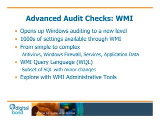 Advanced Audit Checks: WMI 
• Opens up Windows auditing to a new level 
• 1000s of settings available through WMI 
• From simple to complex 
Antivirus, Windows Firewall, Services, Application Data 
• WMI Query Language (WQL) 
Subset of SQL with minor changes 
• Explore with WMI Administrative Tools 
 