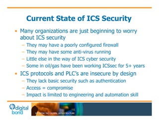 Current State of ICS Security 
• Many organizations are just beginning to worry 
about ICS security 
– They may have a poorly configured firewall 
– They may have some anti-virus running 
– Little else in the way of ICS cyber security 
– Some in oil/gas have been working ICSsec for 5+ years 
• ICS protocols and PLC’s are insecure by design 
– They lack basic security such as authentication 
– Access = compromise 
– Impact is limited to engineering and automation skill 
 