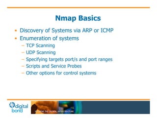 Nmap Basics 
• Discovery of Systems via ARP or ICMP 
• Enumeration of systems 
– TCP Scanning 
– UDP Scanning 
– Specifying targets port/s and port ranges 
– Scripts and Service Probes 
– Other options for control systems 
 