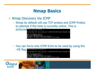 Nmap Basics 
• Nmap Discovery Via ICMP 
– Nmap by default will use TCP probes and ICMP Probes 
to attempt if the host is currently online. This is 
achieved with the –sP flag 
– You can force only ICMP Echo to be used by using the 
–PE flag in conjunction with the -sP option 
 