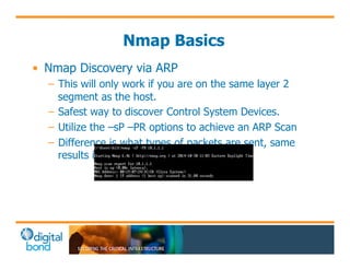Nmap Basics 
• Nmap Discovery via ARP 
– This will only work if you are on the same layer 2 
segment as the host. 
– Safest way to discover Control System Devices. 
– Utilize the –sP –PR options to achieve an ARP Scan 
– Difference is what types of packets are sent, same 
results in most cases. 
 