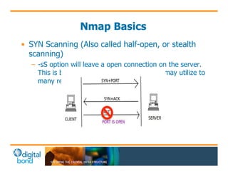 Nmap Basics 
• SYN Scanning (Also called half-open, or stealth 
scanning) 
– -sS option will leave a open connection on the server. 
This is bad thing in Control Systems as it may utilize to 
many resources and cause an issue. 
 