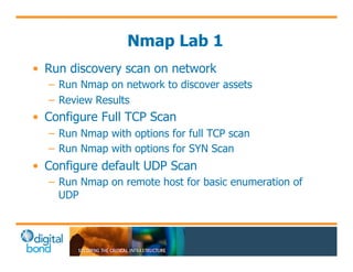 Nmap Lab 1 
• Run discovery scan on network 
– Run Nmap on network to discover assets 
– Review Results 
• Configure Full TCP Scan 
– Run Nmap with options for full TCP scan 
– Run Nmap with options for SYN Scan 
• Configure default UDP Scan 
– Run Nmap on remote host for basic enumeration of 
UDP 
 