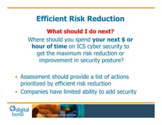 Efficient Risk Reduction 
What should I do next? 
Where should you spend your next $ or 
hour of time on ICS cyber security to 
get the maximum risk reduction or 
improvement in security posture? 
• Assessment should provide a list of actions 
prioritized by efficient risk reduction 
• Companies have limited ability to add security 
 