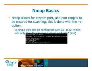 Nmap Basics 
• Nmap allows for custom port, and port ranges to 
be entered for scanning, this is done with the –p 
option. 
– A single port can be configured such as –p 22, which 
will only look for services running on tcp/22 (ssh) 
 