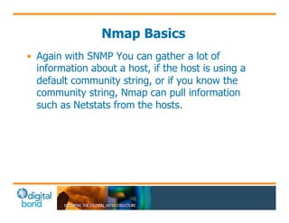Nmap Basics 
• Again with SNMP You can gather a lot of 
information about a host, if the host is using a 
default community string, or if you know the 
community string, Nmap can pull information 
such as Netstats from the hosts. 
 