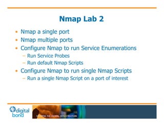 Nmap Lab 2 
• Nmap a single port 
• Nmap multiple ports 
• Configure Nmap to run Service Enumerations 
– Run Service Probes 
– Run default Nmap Scripts 
• Configure Nmap to run single Nmap Scripts 
– Run a single Nmap Script on a port of interest 
 