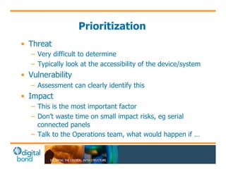 Prioritization 
• Threat 
– Very difficult to determine 
– Typically look at the accessibility of the device/system 
• Vulnerability 
– Assessment can clearly identify this 
• Impact 
– This is the most important factor 
– Don’t waste time on small impact risks, eg serial 
connected panels 
– Talk to the Operations team, what would happen if … 
 